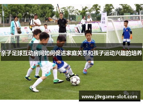 亲子足球互动房间如何促进家庭关系和孩子运动兴趣的培养